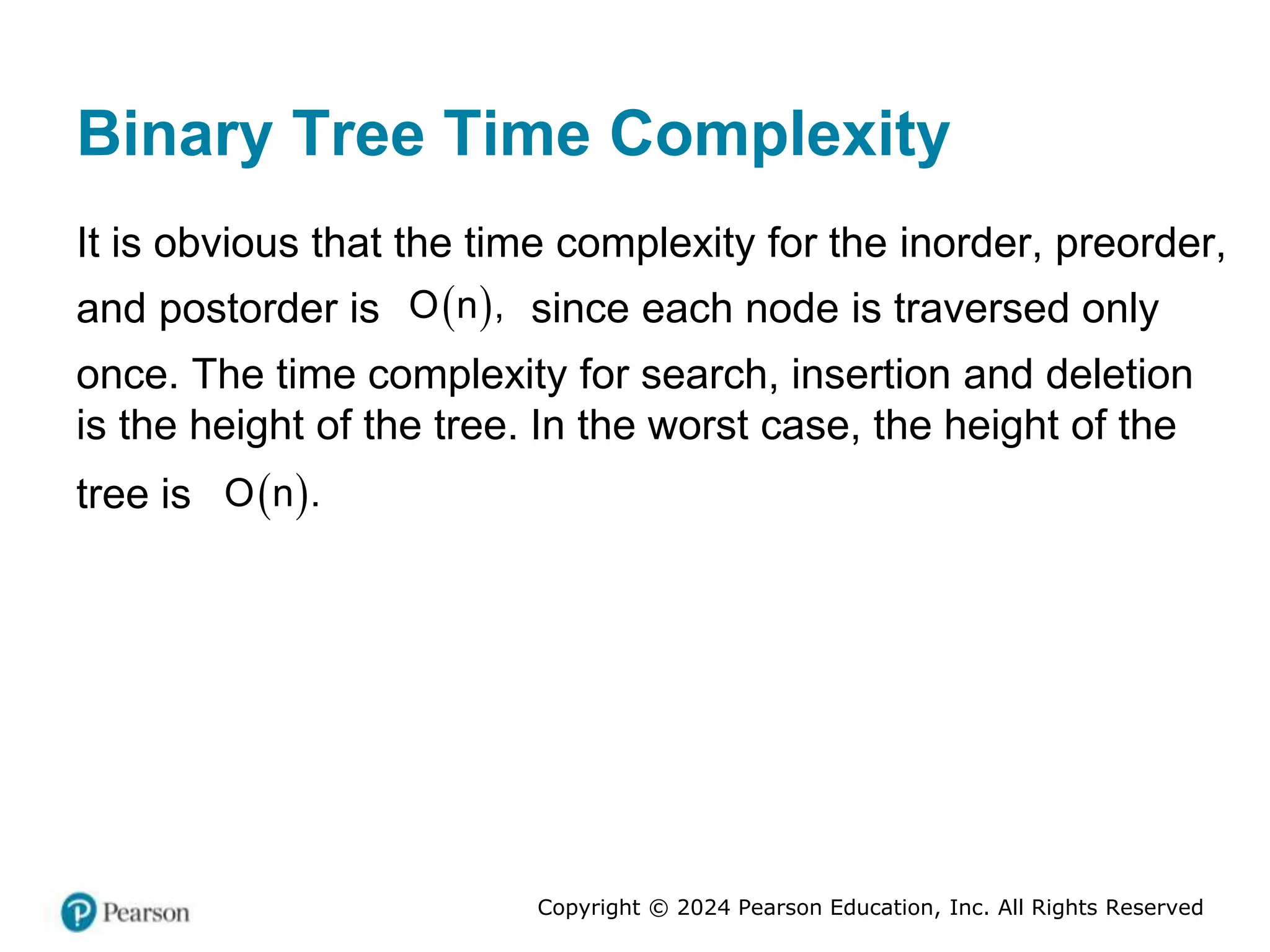 Copyright © 2024 Pearson Education, Inc. All Rights Reserved
Binary Tree Time Complexity
It is obvious that the time complexity for the inorder, preorder,
and postorder is  
O n , since each node is traversed only
once. The time complexity for search, insertion and deletion
is the height of the tree. In the worst case, the height of the
tree is  
O n .
 