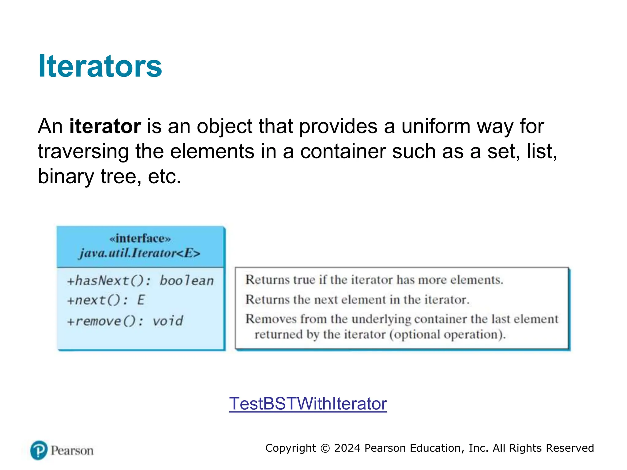 Copyright © 2024 Pearson Education, Inc. All Rights Reserved
Iterators
An iterator is an object that provides a uniform way for
traversing the elements in a container such as a set, list,
binary tree, etc.
TestBSTWithIterator
 