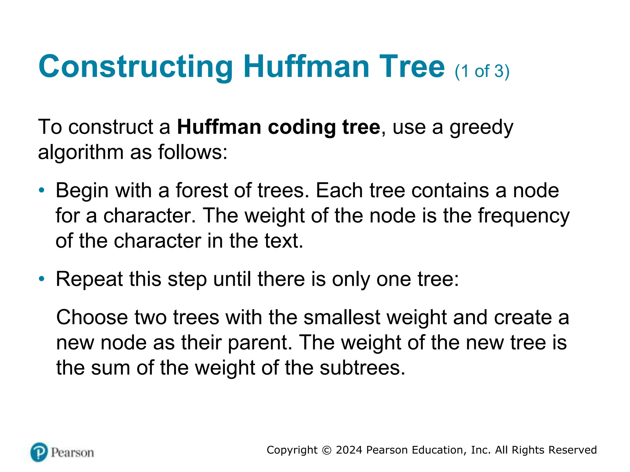 Copyright © 2024 Pearson Education, Inc. All Rights Reserved
Constructing Huffman Tree (1 of 3)
To construct a Huffman coding tree, use a greedy
algorithm as follows:
• Begin with a forest of trees. Each tree contains a node
for a character. The weight of the node is the frequency
of the character in the text.
• Repeat this step until there is only one tree:
Choose two trees with the smallest weight and create a
new node as their parent. The weight of the new tree is
the sum of the weight of the subtrees.
 
