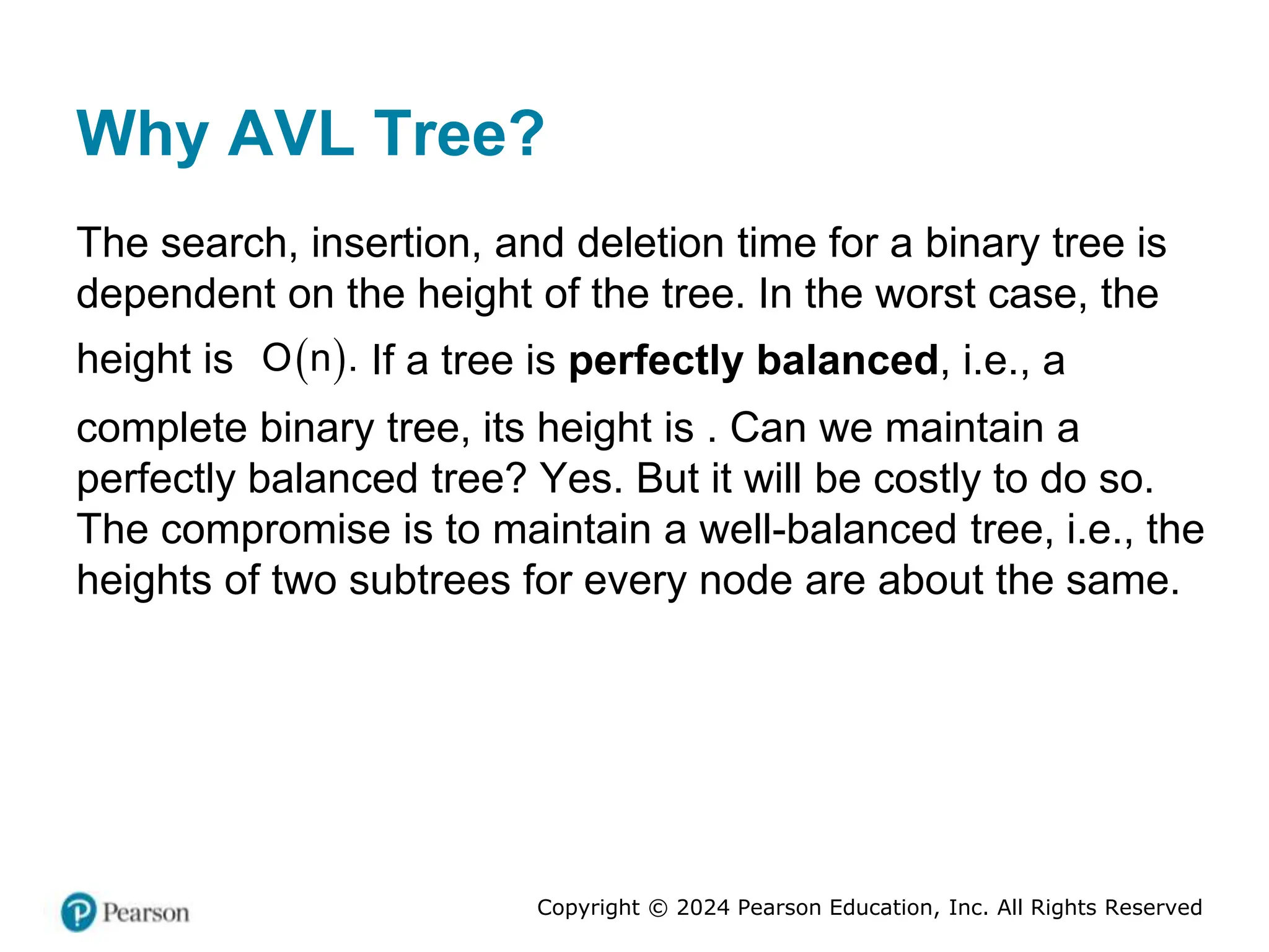 Copyright © 2024 Pearson Education, Inc. All Rights Reserved
Why AVL Tree?
The search, insertion, and deletion time for a binary tree is
dependent on the height of the tree. In the worst case, the
height is  
O n . If a tree is perfectly balanced, i.e., a
complete binary tree, its height is . Can we maintain a
perfectly balanced tree? Yes. But it will be costly to do so.
The compromise is to maintain a well-balanced tree, i.e., the
heights of two subtrees for every node are about the same.
 