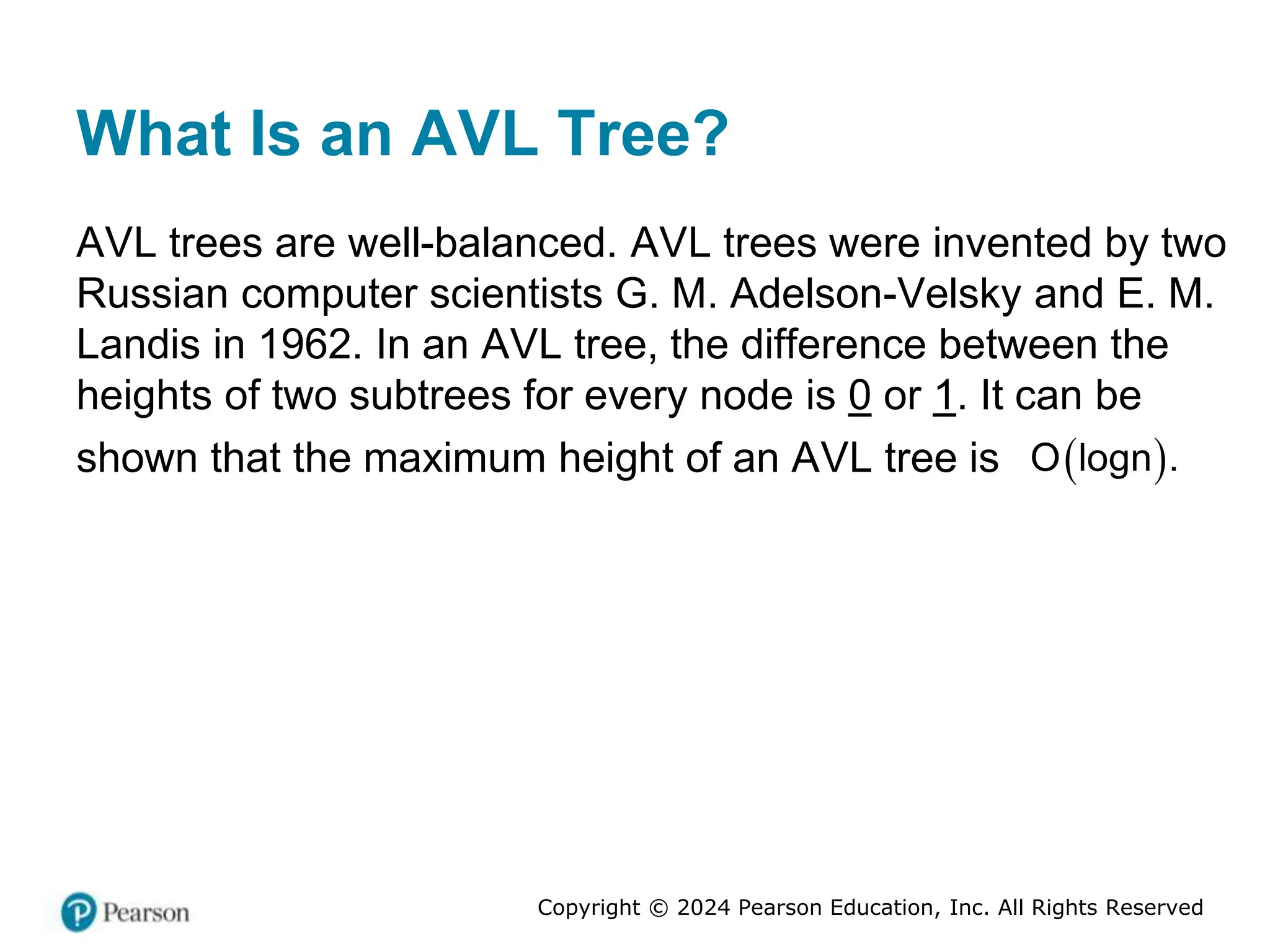 Copyright © 2024 Pearson Education, Inc. All Rights Reserved
What Is an AVL Tree?
AVL trees are well-balanced. AVL trees were invented by two
Russian computer scientists G. M. Adelson-Velsky and E. M.
Landis in 1962. In an AVL tree, the difference between the
heights of two subtrees for every node is 0 or 1. It can be
shown that the maximum height of an AVL tree is  
O logn .
 
