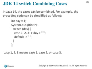 Copyright © 2024 Pearson Education, Inc. All Rights Reserved
120
JDK 14 switch Combining Cases
In Java 14, the cases can be combined. For example, the
preceding code can be simplified as follows:
int day = 1;
System.out.println(
switch (day) {
case 1, 2, 3 -> day + " ";
default -> " ";
}
);
case 1, 2, 3 means case 1, case 2, or case 3.
 