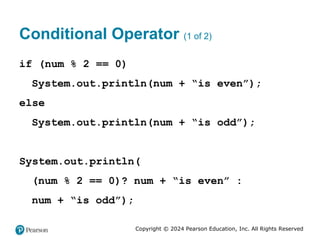 Copyright © 2024 Pearson Education, Inc. All Rights Reserved
Conditional Operator (1 of 2)
if (num % 2 == 0)
System.out.println(num + “is even”);
else
System.out.println(num + “is odd”);
System.out.println(
(num % 2 == 0)? num + “is even” :
num + “is odd”);
 