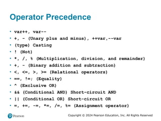 Copyright © 2024 Pearson Education, Inc. All Rights Reserved
Operator Precedence
• var++, var--
• +, - (Unary plus and minus), ++var,--var
• (type) Casting
• ! (Not)
• *, /, % (Multiplication, division, and remainder)
• +, - (Binary addition and subtraction)
• <, <=, >, >= (Relational operators)
• ==, !=; (Equality)
• ^ (Exclusive OR)
• && (Conditional AND) Short-circuit AND
• || (Conditional OR) Short-circuit OR
• =, +=, -=, *=, /=, %= (Assignment operator)
 