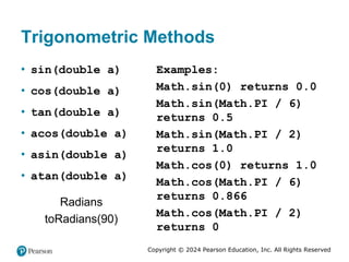 Copyright © 2024 Pearson Education, Inc. All Rights Reserved
Trigonometric Methods
• sin(double a)
• cos(double a)
• tan(double a)
• acos(double a)
• asin(double a)
• atan(double a)
Radians
toRadians(90)
Examples:
Math.sin(0) returns 0.0
Math.sin(Math.PI / 6)
returns 0.5
Math.sin(Math.PI / 2)
returns 1.0
Math.cos(0) returns 1.0
Math.cos(Math.PI / 6)
returns 0.866
Math.cos(Math.PI / 2)
returns 0
 