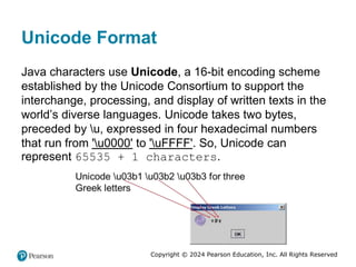 Copyright © 2024 Pearson Education, Inc. All Rights Reserved
Unicode Format
Java characters use Unicode, a 16-bit encoding scheme
established by the Unicode Consortium to support the
interchange, processing, and display of written texts in the
world’s diverse languages. Unicode takes two bytes,
preceded by u, expressed in four hexadecimal numbers
that run from 'u0000' to 'uFFFF'. So, Unicode can
represent 65535 + 1 characters.
 
