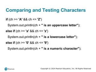Copyright © 2024 Pearson Education, Inc. All Rights Reserved
Comparing and Testing Characters
if (ch >= 'A' && ch <= 'Z')
System.out.println(ch + " is an uppercase letter");
else if (ch >= 'a' && ch <= 'z')
System.out.println(ch + " is a lowercase letter");
else if (ch >= '0' && ch <= '9')
System.out.println(ch + " is a numeric character");
 