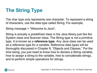 Copyright © 2024 Pearson Education, Inc. All Rights Reserved
The String Type
The char type only represents one character. To represent a string
of characters, use the data type called String. For example,
String message = "Welcome to Java";
String is actually a predefined class in the Java library just like the
System class and Scanner class. The String type is not a primitive
type. It is known as a reference type. Any Java class can be used
as a reference type for a variable. Reference data types will be
thoroughly discussed in Chapter 9, “Objects and Classes.” For the
time being, you just need to know how to declare a String variable,
how to assign a string to the variable, how to concatenate strings,
and to perform simple operations for strings.
 