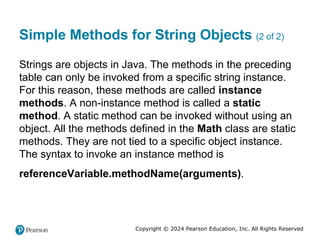 Copyright © 2024 Pearson Education, Inc. All Rights Reserved
Simple Methods for String Objects (2 of 2)
Strings are objects in Java. The methods in the preceding
table can only be invoked from a specific string instance.
For this reason, these methods are called instance
methods. A non-instance method is called a static
method. A static method can be invoked without using an
object. All the methods defined in the Math class are static
methods. They are not tied to a specific object instance.
The syntax to invoke an instance method is
referenceVariable.methodName(arguments).
 