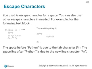 Copyright © 2024 Pearson Education, Inc. All Rights Reserved
183
Escape Characters
You used s escape character for a space. You can also use
other escape characters in needed. For example, for the
following text block:
String tb = """
Java
tPythonn
C++""";
The resulting string is
Java
Python
C++
The space before “Python” is due to the tab character (t). The
space line after “Python” is due to the new line character “n”.
 