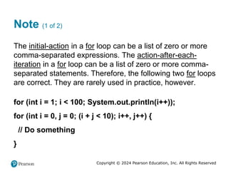 Copyright © 2024 Pearson Education, Inc. All Rights Reserved
Note (1 of 2)
The initial-action in a for loop can be a list of zero or more
comma-separated expressions. The action-after-each-
iteration in a for loop can be a list of zero or more comma-
separated statements. Therefore, the following two for loops
are correct. They are rarely used in practice, however.
for (int i = 1; i < 100; System.out.println(i++));
for (int i = 0, j = 0; (i + j < 10); i++, j++) {
// Do something
}
 
