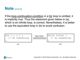 Copyright © 2024 Pearson Education, Inc. All Rights Reserved
Note (2 of 2)
If the loop-continuation-condition in a for loop is omitted, it
is implicitly true. Thus the statement given below in (a),
which is an infinite loop, is correct. Nevertheless, it is better
to use the equivalent loop in (b) to avoid confusion:
for ( ; ; ) {
// Do something
}
(a)
Equivalent while (true) {
// Do something
}
(b)
 