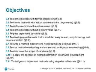 Copyright © 2024 Pearson Education, Inc. All Rights Reserved
Objectives
6.1 To define methods with formal parameters (§6.2).
6.2 To invoke methods with actual parameters (i.e., arguments) (§6.2).
6.3 To define methods with a return value (§6.3).
6.4 To define methods without a return value (§6.4).
6.5 To pass arguments by value (§6.5).
6.6 To develop reusable code that is modular, easy to read, easy to debug, and
easy to maintain (§6.6).
6.7 To write a method that converts hexadecimals to decimals (§6.7).
6.8 To use method overloading and understand ambiguous overloading (§6.8).
6.9 To determine the scope of variables (§6.9).
6.10 To apply the concept of method abstraction in software development
(§6.10).
6.11 To design and implement methods using stepwise refinement (§6.11).
 