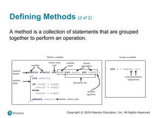 Copyright © 2024 Pearson Education, Inc. All Rights Reserved
Defining Methods (2 of 2)
A method is a collection of statements that are grouped
together to perform an operation.
public static int max(int num1, int num2) {
int result;
if (num1 > num2)
result = num1;
else
result = num2;
return result;
}
modifier
return value
type
method
name
formal
parameters
return value
method
body
method
header
parameter list
Define a method Invoke a method
int z = max(x, y);
actual parameters
(arguments)
method
signature
 