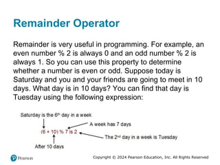 Copyright © 2024 Pearson Education, Inc. All Rights Reserved
Remainder Operator
Remainder is very useful in programming. For example, an
even number % 2 is always 0 and an odd number % 2 is
always 1. So you can use this property to determine
whether a number is even or odd. Suppose today is
Saturday and you and your friends are going to meet in 10
days. What day is in 10 days? You can find that day is
Tuesday using the following expression:
 