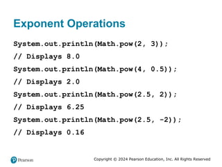 Copyright © 2024 Pearson Education, Inc. All Rights Reserved
Exponent Operations
System.out.println(Math.pow(2, 3));
// Displays 8.0
System.out.println(Math.pow(4, 0.5));
// Displays 2.0
System.out.println(Math.pow(2.5, 2));
// Displays 6.25
System.out.println(Math.pow(2.5, -2));
// Displays 0.16
 