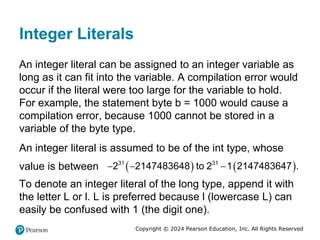 Copyright © 2024 Pearson Education, Inc. All Rights Reserved
Integer Literals
An integer literal can be assigned to an integer variable as
long as it can fit into the variable. A compilation error would
occur if the literal were too large for the variable to hold.
For example, the statement byte b = 1000 would cause a
compilation error, because 1000 cannot be stored in a
variable of the byte type.
An integer literal is assumed to be of the int type, whose
value is between    
31 31
2 2147483648 to 2 1 2147483647 .
  
To denote an integer literal of the long type, append it with
the letter L or l. L is preferred because l (lowercase L) can
easily be confused with 1 (the digit one).
 