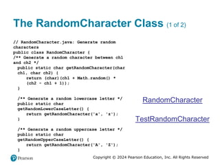 Copyright © 2024 Pearson Education, Inc. All Rights Reserved
The RandomCharacter Class (1 of 2)
// RandomCharacter.java: Generate random
characters
public class RandomCharacter {
/** Generate a random character between ch1
and ch2 */
public static char getRandomCharacter(char
ch1, char ch2) {
return (char)(ch1 + Math.random() *
(ch2 - ch1 + 1));
}
/** Generate a random lowercase letter */
public static char
getRandomLowerCaseLetter() {
return getRandomCharacter('a', 'z');
}
/** Generate a random uppercase letter */
public static char
getRandomUpperCaseLetter() {
return getRandomCharacter('A', 'Z');
}
RandomCharacter
TestRandomCharacter
 