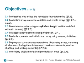 Copyright © 2024 Pearson Education, Inc. All Rights Reserved
Objectives (1 of 2)
7.1 To describe why arrays are necessary in programming (§7.1).
7.2 To declare array reference variables and create arrays (§§7.2.1–
7.2.2).
7.3 To obtain array size using arrayRefVar.length and know default
values in an array (§7.2.3).
7.4 To access array elements using indexes (§7.2.4).
7.5 To declare, create, and initialize an array using an array initializer
(§7.2.5).
7.6 To program common array operations (displaying arrays, summing
all elements, finding the minimum and maximum elements, random
shuffling, and shifting elements) (§7.2.6).
7.7 To simplify programming using the foreach loops (§7.2.7).
 