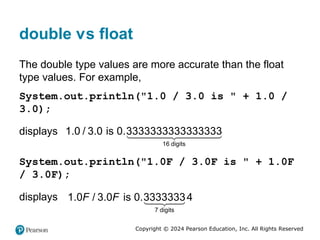 Copyright © 2024 Pearson Education, Inc. All Rights Reserved
double versus float
The double type values are more accurate than the float
type values. For example,
System.out.println("1.0 / 3.0 is " + 1.0 /
3.0);
displays
16 digits
3
1 0.3333333333 33333
.0 / 3.0 is
System.out.println("1.0F / 3.0F is " + 1.0F
/ 3.0F);
displays
7 digits
0.33333334
1.0 / 3.0 is
F F
 