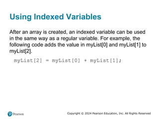 Copyright © 2024 Pearson Education, Inc. All Rights Reserved
Using Indexed Variables
After an array is created, an indexed variable can be used
in the same way as a regular variable. For example, the
following code adds the value in myList[0] and myList[1] to
myList[2].
myList[2] = myList[0] + myList[1];
 