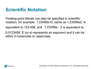 Copyright © 2024 Pearson Education, Inc. All Rights Reserved
Scientific Notation
Floating-point literals can also be specified in scientific
notation, for example, 1.23456e+2, same as 1.23456e2, is
equivalent to 123.456, and 
1.23456e 2 is equivalent to
0.0123456. E (or e) represents an exponent and it can be
either in lowercase or uppercase.
 