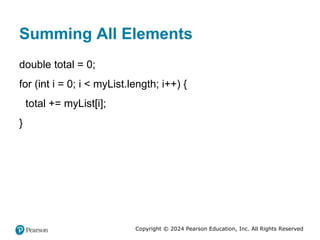 Copyright © 2024 Pearson Education, Inc. All Rights Reserved
Summing All Elements
double total = 0;
for (int i = 0; i < myList.length; i++) {
total += myList[i];
}
 