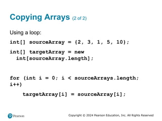 Copyright © 2024 Pearson Education, Inc. All Rights Reserved
Copying Arrays (2 of 2)
Using a loop:
int[] sourceArray = {2, 3, 1, 5, 10};
int[] targetArray = new
int[sourceArray.length];
for (int i = 0; i < sourceArrays.length;
i++)
targetArray[i] = sourceArray[i];
 