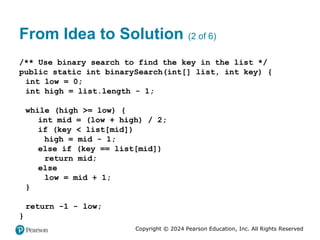 Copyright © 2024 Pearson Education, Inc. All Rights Reserved
From Idea to Solution (2 of 6)
/** Use binary search to find the key in the list */
public static int binarySearch(int[] list, int key) {
int low = 0;
int high = list.length - 1;
while (high >= low) {
int mid = (low + high) / 2;
if (key < list[mid])
high = mid - 1;
else if (key == list[mid])
return mid;
else
low = mid + 1;
}
return -1 - low;
}
 