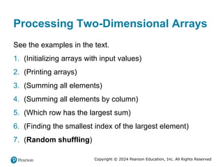 Copyright © 2024 Pearson Education, Inc. All Rights Reserved
Processing Two-Dimensional Arrays
See the examples in the text.
1. (Initializing arrays with input values)
2. (Printing arrays)
3. (Summing all elements)
4. (Summing all elements by column)
5. (Which row has the largest sum)
6. (Finding the smallest index of the largest element)
7. (Random shuffling)
 