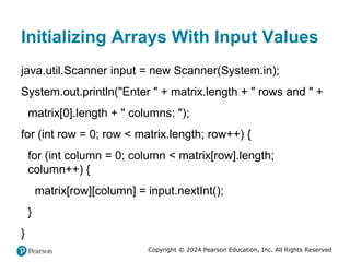 Copyright © 2024 Pearson Education, Inc. All Rights Reserved
Initializing Arrays With Input Values
java.util.Scanner input = new Scanner(System.in);
System.out.println("Enter " + matrix.length + " rows and " +
matrix[0].length + " columns: ");
for (int row = 0; row < matrix.length; row++) {
for (int column = 0; column < matrix[row].length;
column++) {
matrix[row][column] = input.nextInt();
}
}
 