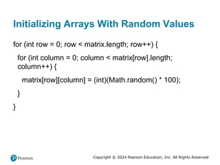 Copyright © 2024 Pearson Education, Inc. All Rights Reserved
Initializing Arrays With Random Values
for (int row = 0; row < matrix.length; row++) {
for (int column = 0; column < matrix[row].length;
column++) {
matrix[row][column] = (int)(Math.random() * 100);
}
}
 