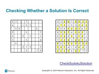 Copyright © 2024 Pearson Education, Inc. All Rights Reserved
Checking Whether a Solution Is Correct
5 3 7
6 1 9 5
9 8 6
8 6 3
4 8 3 1
7 2 6
6
4 1 9 5
8 7 9
5 3 4 6 7 8 9 1 2
6 7 2 1 9 5 3 4 8
1 9 8 3 4 2 5 6 7
8 5 9 7 6 1 4 2 3
4 2 6 8 5 3 7 9 1
7 1 3 9 2 4 8 5 6
9 6 1 5 3 7 2 8 4
2 8 7 4 1 9 6 3 5
3 4 5 2 8 6 1 7 9
CheckSudokuSolution
 