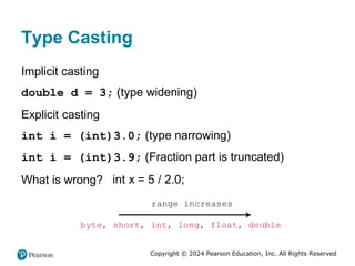 Copyright © 2024 Pearson Education, Inc. All Rights Reserved
Type Casting
Implicit casting
double d = 3; (type widening)
Explicit casting
int i = (int)3.0; (type narrowing)
int i = (int)3.9; (Fraction part is truncated)
What is wrong? int x = 5 / 2.0;
byte, short, int, long, float, double
range increases
 