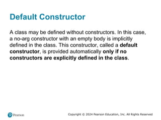 Copyright © 2024 Pearson Education, Inc. All Rights Reserved
Default Constructor
A class may be defined without constructors. In this case,
a no-arg constructor with an empty body is implicitly
defined in the class. This constructor, called a default
constructor, is provided automatically only if no
constructors are explicitly defined in the class.
 