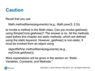 Copyright © 2024 Pearson Education, Inc. All Rights Reserved
Caution
Recall that you use
Math.methodName(arguments) (e.g., Math.pow(3, 2.5))
to invoke a method in the Math class. Can you invoke getArea()
using SimpleCircle.getArea()? The answer is no. All the methods
used before this chapter are static methods, which are defined
using the static keyword. However, getArea() is non-static. It
must be invoked from an object using
objectRefVar.methodName(arguments) (e.g.,
myCircle.getArea()).
More explanations will be given in the section on “Static
Variables, Constants, and Methods.”
 