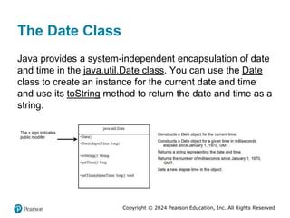 Copyright © 2024 Pearson Education, Inc. All Rights Reserved
The Date Class
Java provides a system-independent encapsulation of date
and time in the java.util.Date class. You can use the Date
class to create an instance for the current date and time
and use its toString method to return the date and time as a
string.
 