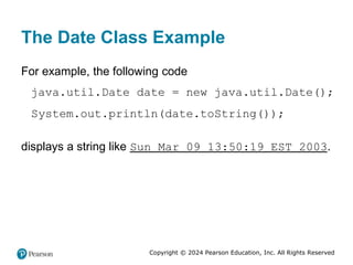 Copyright © 2024 Pearson Education, Inc. All Rights Reserved
The Date Class Example
For example, the following code
java.util.Date date = new java.util.Date();
System.out.println(date.toString());
displays a string like Sun Mar 09 13:50:19 EST 2003.
 