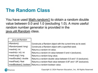 Copyright © 2024 Pearson Education, Inc. All Rights Reserved
The Random Class
You have used Math.random() to obtain a random double
value between 0.0 and 1.0 (excluding 1.0). A more useful
random number generator is provided in the
java.util.Random class.
java.util.Random
+Random()
+Random(seed: long)
+nextInt(): int
+nextInt(n: int): int
+nextLong(): long
+nextDouble(): double
+nextFloat(): float
+nextBoolean(): boolean
Constructs a Random object with the current time as its seed.
Constructs a Random object with a specified seed.
Returns a random int value.
Returns a random int value between 0 and n (exclusive).
Returns a random long value.
Returns a random double value between 0.0 and 1.0 (exclusive).
Returns a random float value between 0.0F and 1.0F (exclusive).
Returns a random boolean value.
 