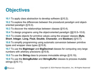 Copyright © 2024 Pearson Education, Inc. All Rights Reserved
Objectives
10.1 To apply class abstraction to develop software (§10.2).
10.2 To explore the differences between the procedural paradigm and object-
oriented paradigm (§10.3).
10.3 To discover the relationships between classes (§10.4).
10.4 To design programs using the object-oriented paradigm (§§10.5–10.6).
10.5 To create objects for primitive values using the wrapper classes (Byte,
Short, Integer, Long, Float, Double, Character, and Boolean) (§10.7).
10.6 To simplify programming using automatic conversion between primitive
types and wrapper class types (§10.8).
10.7 To use the BigInteger and BigDecimal classes for computing very large
numbers with arbitrary precisions (§10.9).
10.8 To use the String class to process immutable strings (§10.10).
10.9 To use the StringBuilder and StringBuffer classes to process mutable
strings (§10.11).
 