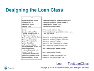 Copyright © 2024 Pearson Education, Inc. All Rights Reserved
Designing the Loan Class
Loan
-annualInterestRate: double
-numberOfYears: int
-loanAmount: double
-loanDate: Date
+Loan()
+Loan(annualInterestRate:
double, numberOfYears: int,
loanAmount: double)
+getAnnualInterestRate(): double
+getNumberOfYears(): int
+getLoanAmount(): double
+getLoanDate(): Date
+setAnnualInterestRate(
annualInterestRate: double): void
+setNumberOfYears(
numberOfYears: int): void
+setLoanAmount(
loanAmount: double): void
+getMonthlyPayment(): double
+getTotalPayment(): double
The annual interest rate of the loan (default: 2.5).
The number of years for the loan (default: 1)
The loan amount (default: 1000).
The date this loan was created.
Constructs a default Loan object.
Constructs a loan with specified interest rate, years,
and loan amount.
Returns the annual interest rate of this loan.
Returns the number of the years of this loan.
Returns the amount of this loan.
Returns the date of the creation of this loan.
Sets a new annual interest rate to this loan.
Sets a new number of years to this loan.
Sets a new amount to this loan.
Returns the monthly payment of this loan.
Returns the total payment of this loan.
Loan TestLoanClass
 