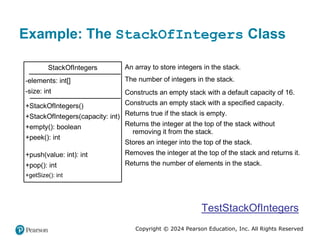 Copyright © 2024 Pearson Education, Inc. All Rights Reserved
Example: The StackOfIntegers Class
StackOfIntegers
-elements: int[]
-size: int
+StackOfIntegers()
+StackOfIntegers(capacity: int)
+empty(): boolean
+peek(): int
+push(value: int): int
+pop(): int
+getSize(): int
An array to store integers in the stack.
The number of integers in the stack.
Constructs an empty stack with a default capacity of 16.
Constructs an empty stack with a specified capacity.
Returns true if the stack is empty.
Returns the integer at the top of the stack without
removing it from the stack.
Stores an integer into the top of the stack.
Removes the integer at the top of the stack and returns it.
Returns the number of elements in the stack.
TestStackOfIntegers
 