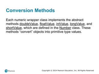 Copyright © 2024 Pearson Education, Inc. All Rights Reserved
Conversion Methods
Each numeric wrapper class implements the abstract
methods doubleValue, floatValue, intValue, longValue, and
shortValue, which are defined in the Number class. These
methods “convert” objects into primitive type values.
 