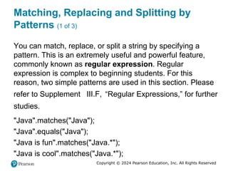 Copyright © 2024 Pearson Education, Inc. All Rights Reserved
Matching, Replacing and Splitting by
Patterns (1 of 3)
You can match, replace, or split a string by specifying a
pattern. This is an extremely useful and powerful feature,
commonly known as regular expression. Regular
expression is complex to beginning students. For this
reason, two simple patterns are used in this section. Please
refer to Supplement III.F, “Regular Expressions,” for further
studies.
"Java".matches("Java");
"Java".equals("Java");
"Java is fun".matches("Java.*");
"Java is cool".matches("Java.*");
 