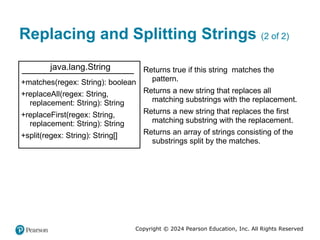 Copyright © 2024 Pearson Education, Inc. All Rights Reserved
Replacing and Splitting Strings (2 of 2)
java.lang.String
+matches(regex: String): boolean
+replaceAll(regex: String,
replacement: String): String
+replaceFirst(regex: String,
replacement: String): String
+split(regex: String): String[]
Returns true if this string matches the
pattern.
Returns a new string that replaces all
matching substrings with the replacement.
Returns a new string that replaces the first
matching substring with the replacement.
Returns an array of strings consisting of the
substrings split by the matches.
 