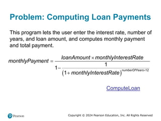 Copyright © 2024 Pearson Education, Inc. All Rights Reserved
Problem: Computing Loan Payments
This program lets the user enter the interest rate, number of
years, and loan amount, and computes monthly payment
and total payment.
 
12
1
1
1
numberOfYears
loanAmount monthlyInterestRate
monthlyPayment
monthlyInterestRate





ComputeLoan
 