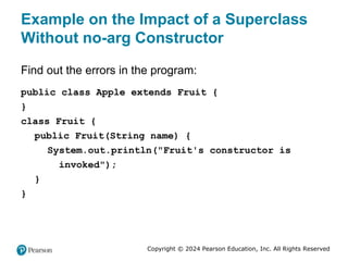 Copyright © 2024 Pearson Education, Inc. All Rights Reserved
Example on the Impact of a Superclass
Without no-arg Constructor
Find out the errors in the program:
public class Apple extends Fruit {
}
class Fruit {
public Fruit(String name) {
System.out.println("Fruit's constructor is
invoked");
}
}
 