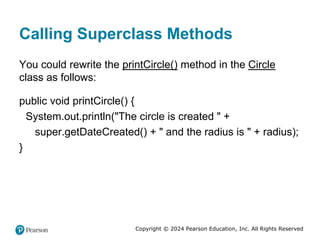 Copyright © 2024 Pearson Education, Inc. All Rights Reserved
Calling Superclass Methods
You could rewrite the printCircle() method in the Circle
class as follows:
public void printCircle() {
System.out.println("The circle is created " +
super.getDateCreated() + " and the radius is " + radius);
}
 