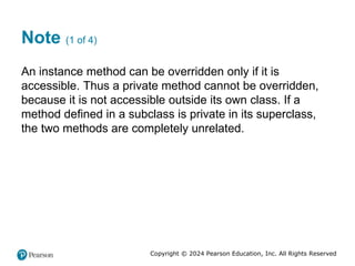 Copyright © 2024 Pearson Education, Inc. All Rights Reserved
Note (1 of 4)
An instance method can be overridden only if it is
accessible. Thus a private method cannot be overridden,
because it is not accessible outside its own class. If a
method defined in a subclass is private in its superclass,
the two methods are completely unrelated.
 