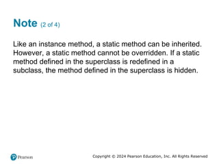 Copyright © 2024 Pearson Education, Inc. All Rights Reserved
Note (2 of 4)
Like an instance method, a static method can be inherited.
However, a static method cannot be overridden. If a static
method defined in the superclass is redefined in a
subclass, the method defined in the superclass is hidden.
 